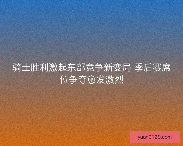 骑士胜利激起东部竞争新变局 季后赛席位争夺愈发激烈