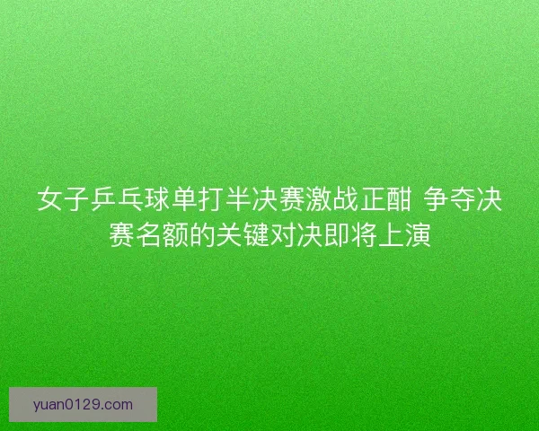 女子乒乓球单打半决赛激战正酣 争夺决赛名额的关键对决即将上演
