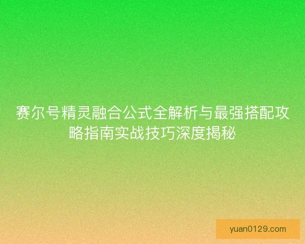 赛尔号精灵融合公式全解析与最强搭配攻略指南实战技巧深度揭秘
