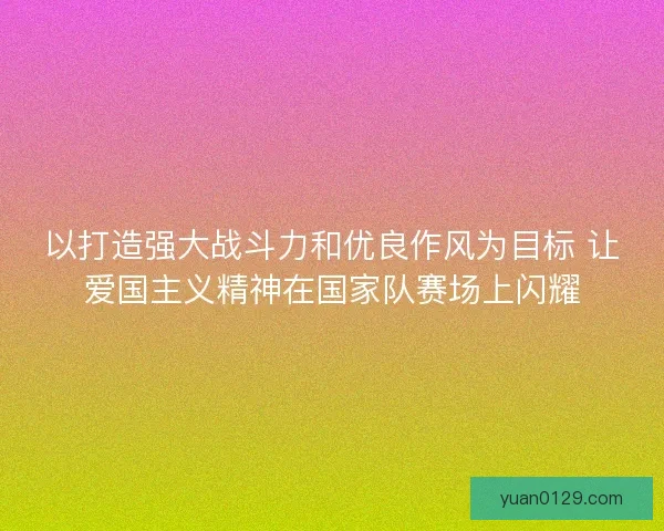以打造强大战斗力和优良作风为目标 让爱国主义精神在国家队赛场上闪耀