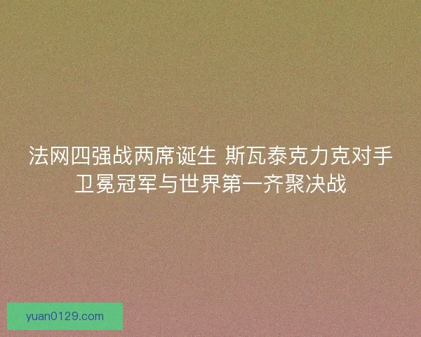 法网四强战两席诞生 斯瓦泰克力克对手卫冕冠军与世界第一齐聚决战