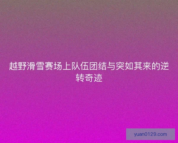 越野滑雪赛场上队伍团结与突如其来的逆转奇迹