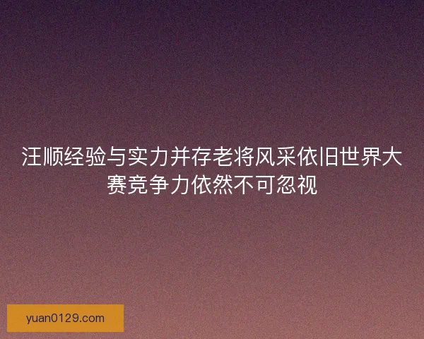 汪顺经验与实力并存老将风采依旧世界大赛竞争力依然不可忽视