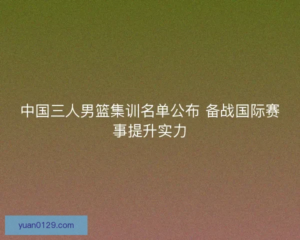 中国三人男篮集训名单公布 备战国际赛事提升实力