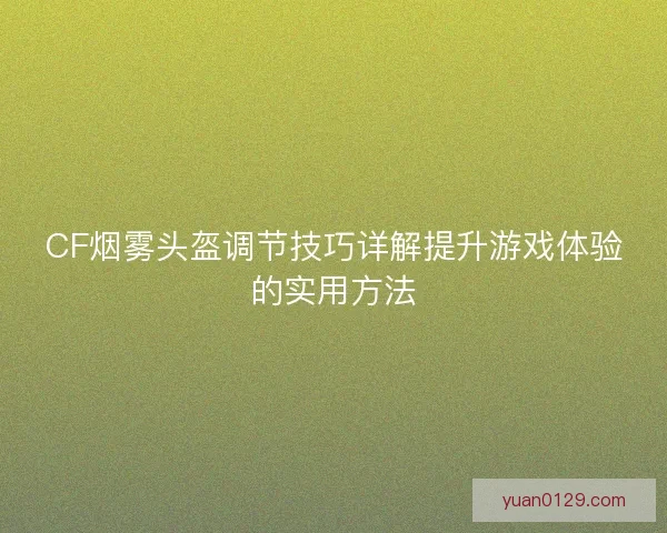CF烟雾头盔调节技巧详解提升游戏体验的实用方法