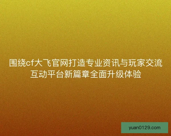 围绕cf大飞官网打造专业资讯与玩家交流互动平台新篇章全面升级体验